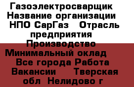 Газоэлектросварщик › Название организации ­ НПО СарГаз › Отрасль предприятия ­ Производство › Минимальный оклад ­ 1 - Все города Работа » Вакансии   . Тверская обл.,Нелидово г.